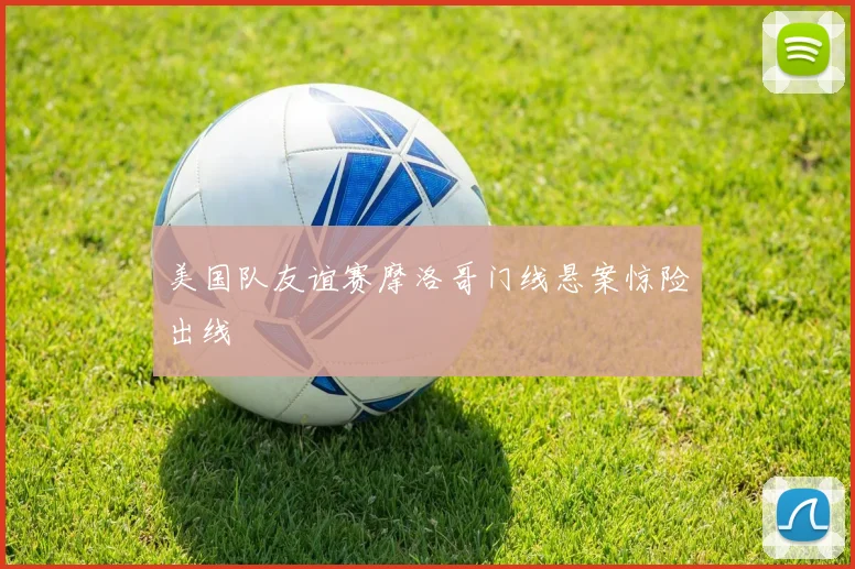 美国队友谊赛摩洛哥门线悬案惊险出线