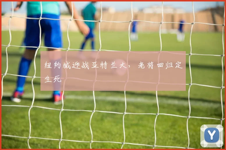 纽约城迎战亚特兰大，老将回归定生死