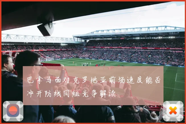 巴拿马面对克罗地亚前场速度能否冲开防线同组竞争解读