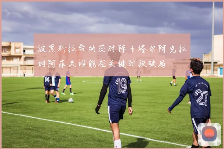 波黑科拉希纳茨对阵卡塔尔阿克拉姆阿菲夫谁能在关键时段破局