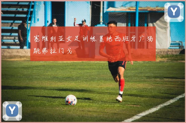 塞维利亚女足训练基地西班牙广场跳弗拉门戈
