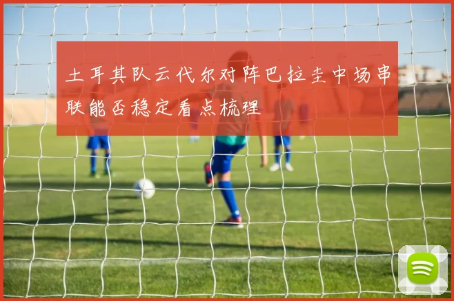 土耳其队云代尔对阵巴拉圭中场串联能否稳定看点梳理