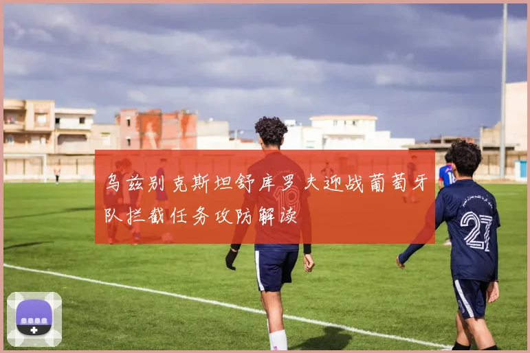 乌兹别克斯坦舒库罗夫迎战葡萄牙队拦截任务攻防解读