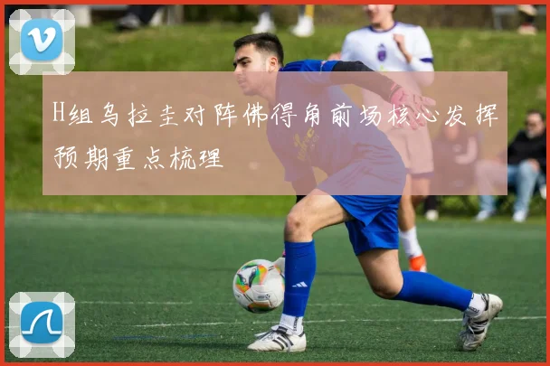 H组乌拉圭对阵佛得角前场核心发挥预期重点梳理
