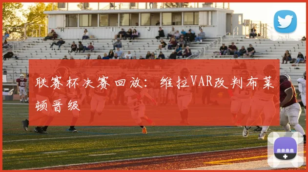 联赛杯决赛回放：维拉VAR改判布莱顿晋级