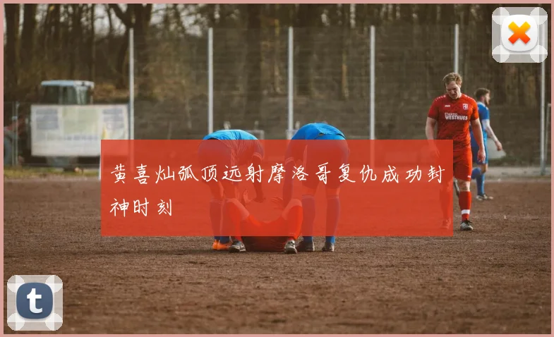 黄喜灿弧顶远射摩洛哥复仇成功封神时刻