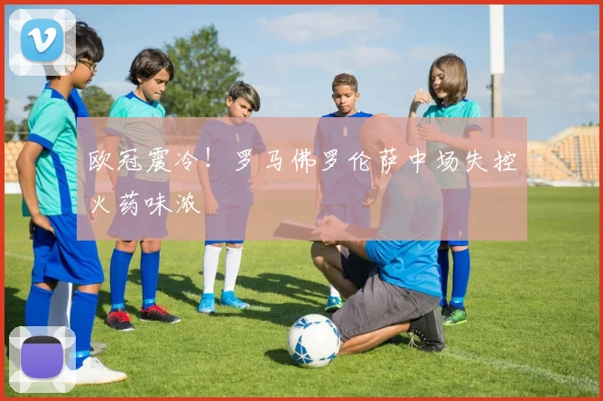 欧冠震冷！罗马佛罗伦萨中场失控火药味浓