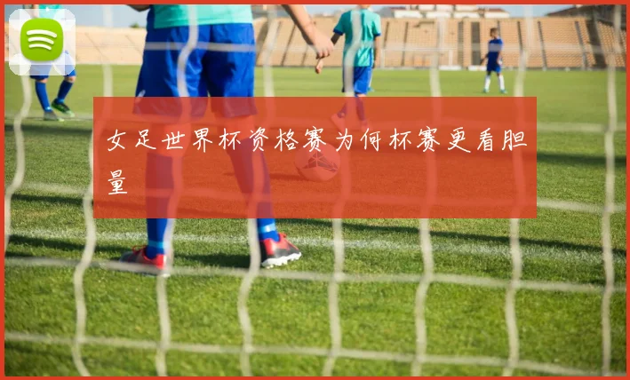 女足世界杯资格赛为何杯赛更看胆量