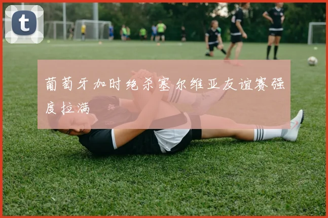 葡萄牙加时绝杀塞尔维亚友谊赛强度拉满