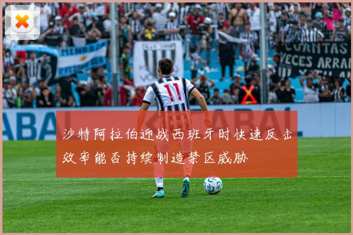 沙特阿拉伯迎战西班牙时快速反击效率能否持续制造禁区威胁
