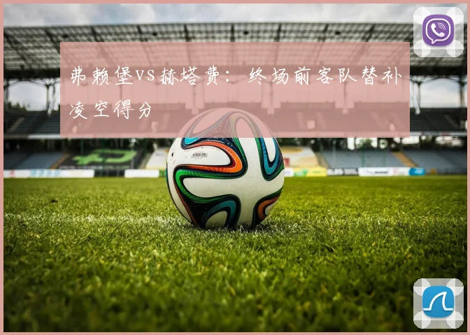 弗赖堡vs赫塔费:终场前客队替补凌空得分