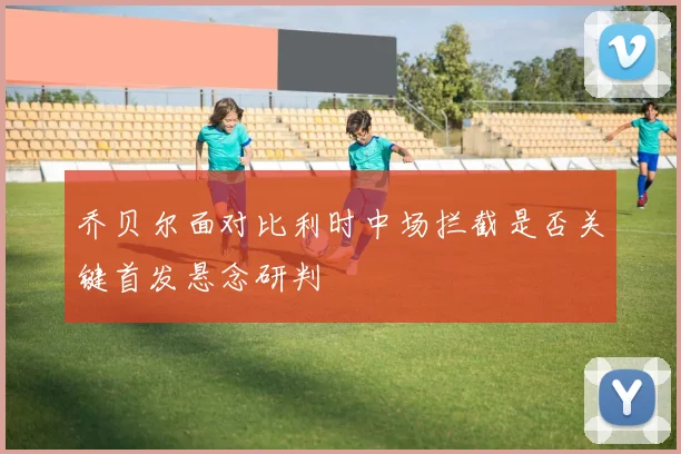 乔贝尔面对比利时中场拦截是否关键首发悬念研判