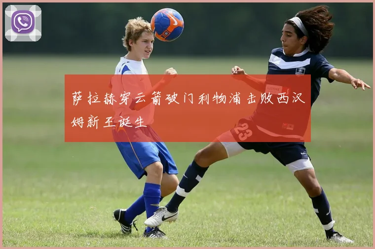 萨拉赫穿云箭破门利物浦击败西汉姆新王诞生