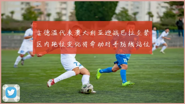 古德温代表澳大利亚迎战巴拉圭禁区内跑位变化将牵动对手防线站位