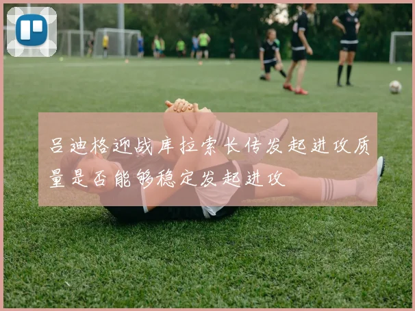 吕迪格迎战库拉索长传发起进攻质量是否能够稳定发起进攻