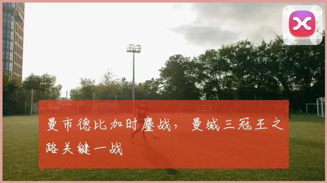 曼市德比加时鏖战，曼城三冠王之路关键一战