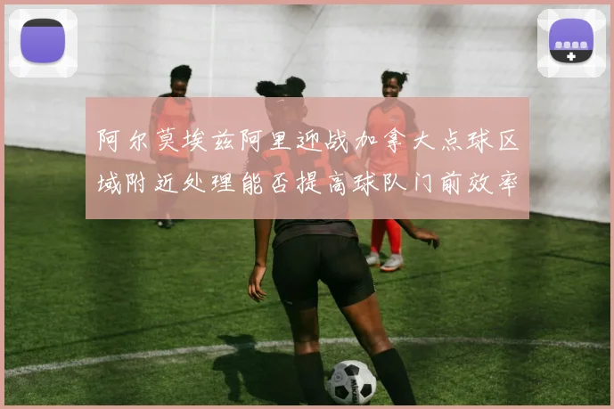 阿尔莫埃兹阿里迎战加拿大点球区域附近处理能否提高球队门前效率