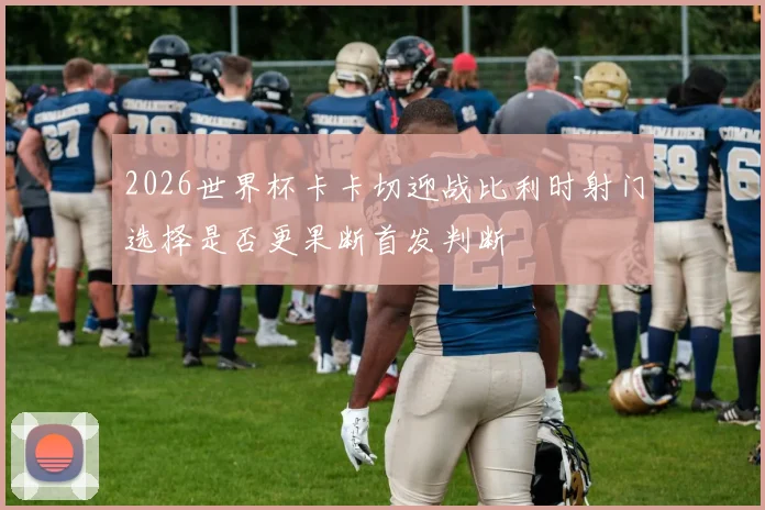 2026世界杯卡卡切迎战比利时射门选择是否更果断首发判断