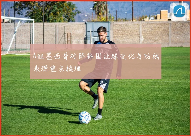 A组墨西哥对阵韩国让球变化与防线表现重点梳理