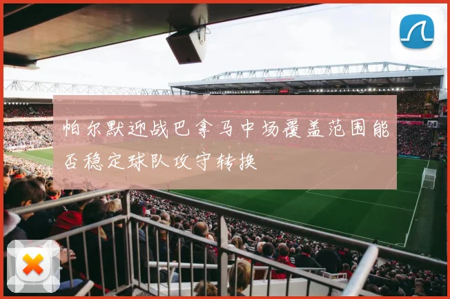 帕尔默迎战巴拿马中场覆盖范围能否稳定球队攻守转换