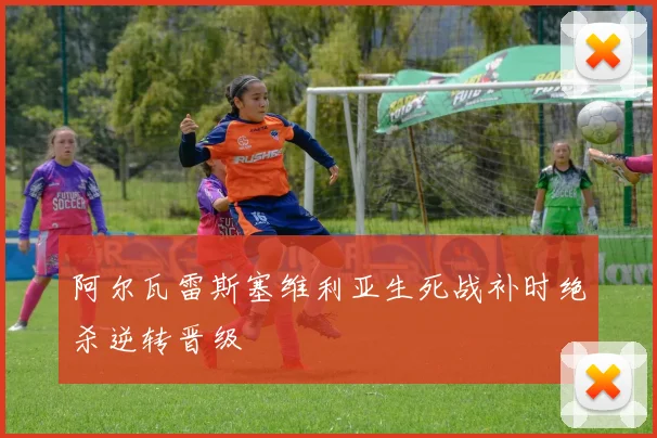 阿尔瓦雷斯塞维利亚生死战补时绝杀逆转晋级