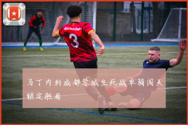 马丁内利成都蓉城生死战单骑闯关锁定胜局
