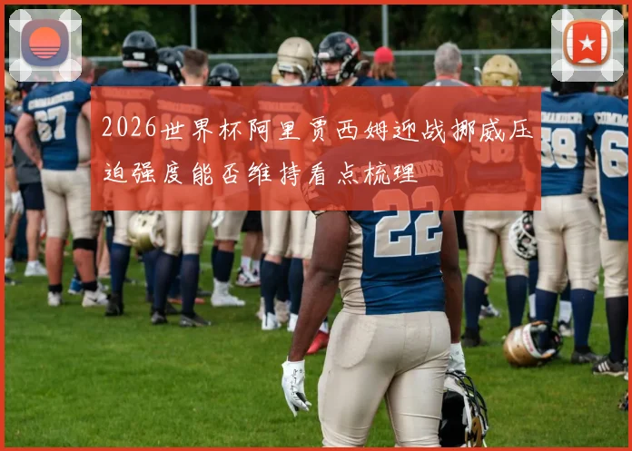 2026世界杯阿里贾西姆迎战挪威压迫强度能否维持看点梳理