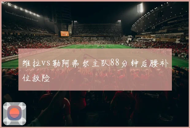 维拉vs勒阿弗尔主队88分钟后腰补位救险