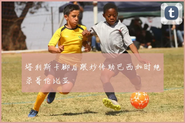 塔利斯卡脚后跟妙传助巴西加时绝杀哥伦比亚