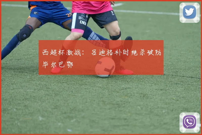 西超杯激战：吕迪格补时绝杀破防毕尔巴鄂