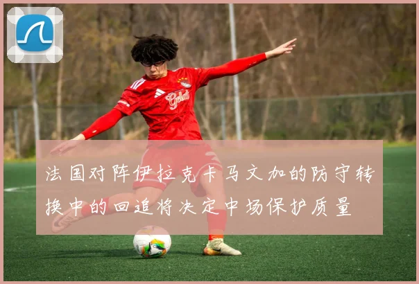 法国对阵伊拉克卡马文加的防守转换中的回追将决定中场保护质量