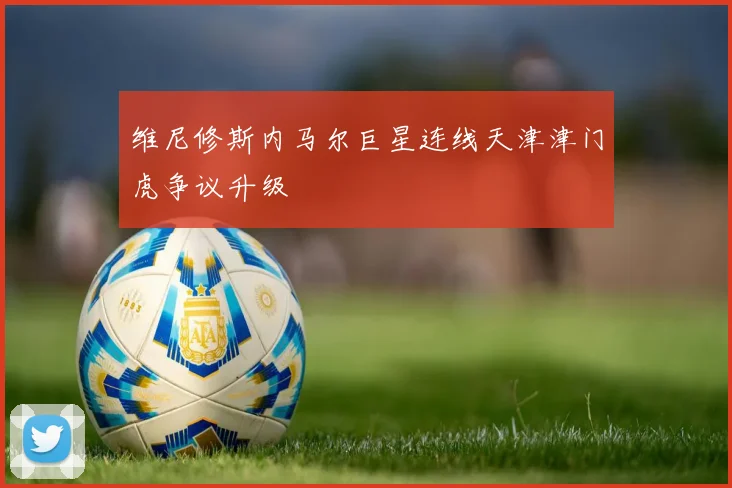 维尼修斯内马尔巨星连线天津津门虎争议升级